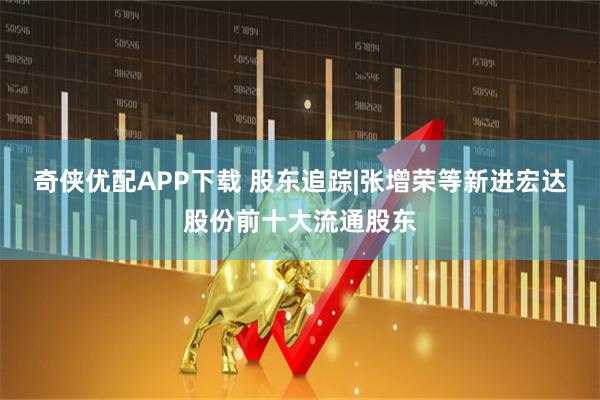 奇侠优配APP下载 股东追踪|张增荣等新进宏达股份前十大流通股东