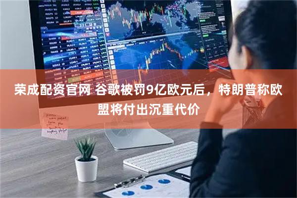 荣成配资官网 谷歌被罚9亿欧元后，特朗普称欧盟将付出沉重代价