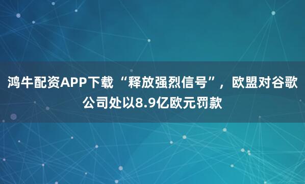 鸿牛配资APP下载 “释放强烈信号”，欧盟对谷歌公司处以8.9亿欧元罚款